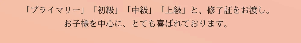 「プライマリー」「初級」「中級」「上級」と、修了証をお渡し。お子様を中心に、とても喜ばれております。